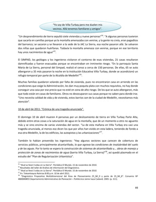 “Yo soy de Villa Turbay pero me duelen mis
                                vecinos. Allá tenemos familiares y amigos”.

“Un desprendimiento de tierra sepultó siete viviendas y nueve personas”54. “A algunas personas tuvieron
que sacarla en camillas porque ya la montaña amenazaba con venirse, y la gente no creía, eran pagaditos
del barranco; se sacaron y se llevaron a la sede de la JAC La Sierra, esa noche pasaron allá. Se salvaron
dos niñas que quedaron huérfanas. Todavía la montaña amenaza con venirse, porque en ese territorio
hay unos nacimientos de agua”55.

El SIMPAD, los geólogos y los ingenieros visitaron el contorno de esas viviendas, 21 casas resultaron
damnificadas y fueron evacuadas porque se encontraban en inminente riesgo. “En la parroquia Santa
María de La Sierra, personal del Simpad, realizó el censo a cerca de 150 personas. De ellas, 65 se auto
albergaron y 35 más pasaron la noche en la Institución Educativa Villa Turbay, donde se acondicionó un
refugio temporal por parte de la Alcaldía de Medellín”56.

Muchas familias quedaron volando por falta de vivienda, pues no encontraron casa en arriendo en las
condiciones que exige la Administración, les dan muy poquita plata con muchos requisitos, no hay donde
conseguir una casa por ese precio que no esté en zona de alto riesgo. De los que se auto albergaron, más
que todo están en casas de familiares. Otros no desocuparon sus casas porque no saben para donde irse.
“Uno necesita calidad de vida y de vivienda, estos barrios son de la ciudad de Medellín, necesitamos más
atención”.

10 de abril de 2011: “Crónica de una tragedia anunciada”.

El domingo 10 de abril mueren 4 personas por un deslizamiento de tierra en Villa Turbay Parte Alta,
debido entre otras cosas a la saturación de agua en la montaña, que de un momento a otro no aguanto
más y se vino encima de varias viviendas del sector. “La de esta mañana en Villa Turbay era casi una
tragedia anunciada, al menos eso dicen los que por años han vivido en esta ladera, teniendo de fondo a
esa otra Medellín, la de los edificios, las autopistas y las urbanizaciones”57.

También lo habían prevenido los ingenieros: “Hay algunos sectores que carecen de cobertura de
servicios públicos, principalmente alcantarillado, lo que agrava las condiciones de insalubridad del suelo
y de las aguas. Por lo tanto se espera la construcción de sistemas de alcantarillado y… obras de manejo y
protección de zonas de nacimientos de agua (barrio Villa Turbay, La Sierra)”58, así quedó plasmado en el
estudio del “Plan de Regularización Urbanística”.

54
   “Alud se llevó 3 vidas en La Sierra”. Periódico El Mundo. 15 de noviembre de 2010.
55
   Resultados del taller de Análisis de información del Diagnóstico.
56
   “Alud se llevó 3 vidas en La Sierra”. Periódico El Mundo. 15 de noviembre de 2010.
57
   En: Teleantioquia Noticias 8:00 p.m. 10 de abril 2011.
58
    “Diagnóstico Propositivo Multidimensional del Área de Planeamiento Z3_MI_9 y parte de Z3_MI_8”. Convenio Nº
4800000855 Departamento Administrativo de Planeación – Politécnico Jaime Isaza Cadavid. 2005. (p. 311).


                                                                                                            49
 