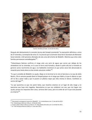 Fuente: Periódico Q´hubo. 11 de abril de 2011.

Después del deslizamiento la comisión técnica del Simpad recomendó “la evacuación definitiva a cerca
de 27 viviendas y la temporal de otras 15. Se precisó que la Comisión Social de la Secretaría de Bienestar
Social atiende a 163 personas afectadas de esta zona del oriente de Medellín. Mientras que otras siete
familias permanecen autoalbergadas”62.

“Teleantioquia Noticias confirmo el riesgo ante una serie de aguas que corren por debajo de los
alrededores de las viviendas, en la zona la tierra está húmeda y desde la parte alta de la montaña se
generan varios nacimientos de agua. Los habitantes insistieron en que varias veces han denunciado la
situación pero hasta ahora no han tenido soluciones visibles”63.

“Es que la alcaldía de Medellín no ayuda. Abajo en la terminal se le vino el barranco a la casa de doña
Beatriz. Ella la semana pasada llamó al Simpad porque vio el riesgo que había y lo que le dijeron es que
ahí no iba a pasar nada y que le pusiera un plástico negro que ellos mismos le dieron, manifestó un
vecino del lugar”64.

“Lo que queremos es que nos paren bolas, que nosotros estamos en un lugar de alto riesgo y no
queremos que haya más tragedias. Necesitamos es que nos colaboren con eso, que nos hagan una
ayuda, porque los impuestos bien caros, servicios bien caros, pero no echan de ver lo que está pasando
en el barrio”65.




62
   “Decretada la emergencia invernal en Medellín”. En: elcolombiano.com. 11 de abril de 2011
63
   En: Teleantioquia Noticias 1:00 p.m. 10 de abril 2011.
64
   “Lluvia y balas cobran vidas en La Sierra”. En: http://www.elmundo.com 11 de Abril de 2011.
65
   En: Tele Antioquia Noticias 8:00 p.m. 10 de abril 2011.


                                                                                                       51
 