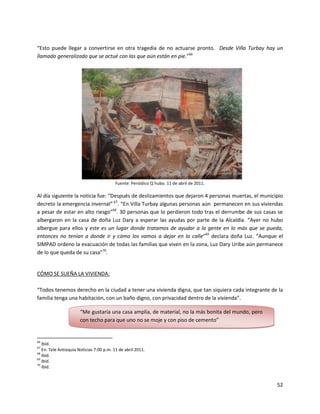 “Esto puede llegar a convertirse en otra tragedia de no actuarse pronto. Desde Villa Turbay hay un
llamado generalizado que se actué con las que aún están en pie.”66




                                          Fuente: Periódico Q´hubo. 11 de abril de 2011.

Al día siguiente la noticia fue: “Después de deslizamientos que dejaron 4 personas muertas, el municipio
decreto la emergencia invernal” 67. “En Villa Turbay algunas personas aún permanecen en sus viviendas
a pesar de estar en alto riesgo”68. 30 personas que lo perdieron todo tras el derrumbe de sus casas se
albergaron en la casa de doña Luz Dary a esperar las ayudas por parte de la Alcaldía. “Ayer no hubo
albergue para ellos y este es un lugar donde tratamos de ayudar a la gente en lo más que se pueda,
entonces no tenían a donde ir y cómo los vamos a dejar en la calle”69 declara doña Luz. “Aunque el
SIMPAD ordeno la evacuación de todas las familias que viven en la zona, Luz Dary Uribe aún permanece
de lo que queda de su casa”70.


CÓMO SE SUEÑA LA VIVIENDA:

“Todos tenemos derecho en la ciudad a tener una vivienda digna, que tan siquiera cada integrante de la
familia tenga una habitación, con un baño digno, con privacidad dentro de la vivienda”.

                       “Me gustaría una casa amplia, de material, no la más bonita del mundo, pero
                       con techo para que uno no se moje y con piso de cemento”


66
   Ibíd.
67
   En: Tele Antioquia Noticias 7:00 p.m. 11 de abril 2011.
68
   Ibíd.
69
   Ibíd.
70
   Ibíd.


                                                                                                     52
 