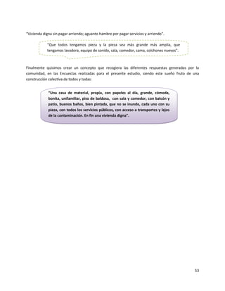 “Vivienda digna sin pagar arriendo; aguanto hambre por pagar servicios y arriendo”.

            “Que todos tengamos pieza y la pieza sea más grande más amplia, que
            tengamos lavadora, equipo de sonido, sala, comedor, cama, colchones nuevos”.



Finalmente quisimos crear un concepto que recogiera las diferentes respuestas generadas por la
comunidad, en las Encuestas realizadas para el presente estudio, siendo este sueño fruto de una
construcción colectiva de todos y todas:


             “Una casa de material, propia, con papeles al día, grande, cómoda,
             bonita, unifamiliar, piso de baldosa, con sala y comedor, con balcón y
             patio, buenos baños, bien pintada, que no se inunde, cada uno con su
             pieza, con todos los servicios públicos, con acceso a transportes y lejos
             de la contaminación. En fin una vivienda digna”.




                                                                                            53
 