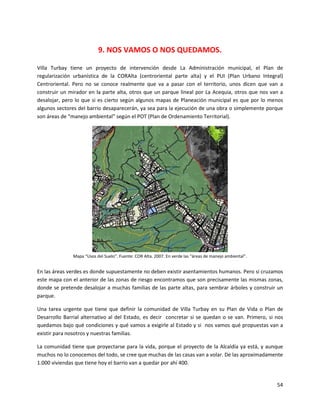 9. NOS VAMOS O NOS QUEDAMOS.

Villa Turbay tiene un proyecto de intervención desde La Administración municipal, el Plan de
regularización urbanística de la CORAlta (centroriental parte alta) y el PUI (Plan Urbano Integral)
Centroriental. Pero no se conoce realmente que va a pasar con el territorio, unos dicen que van a
construir un mirador en la parte alta, otros que un parque lineal por La Acequia, otros que nos van a
desalojar, pero lo que si es cierto según algunos mapas de Planeación municipal es que por lo menos
algunos sectores del barrio desaparecerán, ya sea para la ejecución de una obra o simplemente porque
son áreas de “manejo ambiental” según el POT (Plan de Ordenamiento Territorial).




               Mapa “Usos del Suelo”. Fuente: COR Alta. 2007. En verde las “áreas de manejo ambiental”.


En las áreas verdes es donde supuestamente no deben existir asentamientos humanos. Pero si cruzamos
este mapa con el anterior de las zonas de riesgo encontramos que son precisamente las mismas zonas,
donde se pretende desalojar a muchas familias de las parte altas, para sembrar árboles y construir un
parque.

Una tarea urgente que tiene que definir la comunidad de Villa Turbay en su Plan de Vida o Plan de
Desarrollo Barrial alternativo al del Estado, es decir concretar si se quedan o se van. Primero, si nos
quedamos bajo qué condiciones y qué vamos a exigirle al Estado y si nos vamos qué propuestas van a
existir para nosotros y nuestras familias.

La comunidad tiene que proyectarse para la vida, porque el proyecto de la Alcaldía ya está, y aunque
muchos no lo conocemos del todo, se cree que muchas de las casas van a volar. De las aproximadamente
1.000 viviendas que tiene hoy el barrio van a quedar por ahí 400.


                                                                                                          54
 