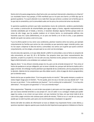 Dentro de la Encuesta preguntamos ¿Qué haría ante una eventual intervención urbanística en el barrio?
Los resultados fueron muy parejos, el 55% manifestó que se iría para otro barrio y el 45% dijo que le
gustaría quedarse. Y es que la decisión no es nada fácil, hay que sentarse a analizar con la familia que es
lo que más le convendría y con la comunidad cuales son los pros y los contras de tomar esa decisión.

Si queremos quedarnos primero que todo necesitamos muros de contención, senderos pavimentados
con cunetas y construcción de alcantarillados para aguas negras y lluvias, segundo mejoramientos de
vivienda subsidiados por el Estado, y tercero, si necesitan desalojar algunas familias porque están en
zonas de alto riesgo, que las puedan reubicar en el mismo barrio, no construyendo edificios sino
haciendo casas de 2 pisos (bifamiliares), en un piso una familia y en el otro la otra, y que podamos
decidir con quién nos vamos a vivir en la casa.

Y ya si la última opción es irse, tener unas condiciones, plantear nosotros cómo nos vamos, por ejemplo
conjuntamente las familias que somos las más conocidas ya que queremos seguir viviendo juntos, que
no nos vayan a dispersar la idea de vecino y comunidad; nos vamos con la gente que quiera construir
conjuntamente, con los amigos, uno para qué se va a vivir con los enemigos.

Una de estas dos opciones, es la que debe decidir y definir la comunidad, y eso se llama un proyecto de
vida comunitario, así sean 10, 20 o 30 familias. Ese proyecto tiene que tener necesariamente dos
opciones, un plan A y un plan B, si no nos sale una cosa, hacemos la otra, porque si no tenemos un plan,
llega la Administración y nos emboban con cualquier cosita.

Algunos dicen: “si nos ofrecen vivienda propia me iría, pero así de arriendo temporal no”. Para otros el
hecho de quedarse es casi por obligación, por no tener a donde irse, porque salir del barrio implica salir a
pagar arriendo. Sin embargo muchos plantean que depende de las condiciones y de las propuestas toma
la decisión. Además de los compromisos que ellos deban asumir, cómo el pago de ahorro programático
por la vivienda nueva.

Dentro de los que se quedan dicen: “A mí me gusta mucho mi rancho”, “Me quedo siempre y cuando no
exista ningún riesgo para mi familia”, “Yo me quedo, pero me voy si me dan una casa donde vivir”. Y de
los que se van dicen: “si las condiciones son buenas”, “con la certeza de la reubicación”, “si no hay otra
alternativa”, “me voy pero con garantías” o “si es una vivienda mejor”.

Otros argumentan: “Depende, si a uno le dan casa propia sí, pero para uno irse a pagar arriendo o cuotas
por una nueva vivienda teniendo su casa propia no”, eso sin saber si va a conseguir empleo para poder
pagar las cuotas, si va a tener con que comer, con que mantener los hijos, con que tener todo lo de la
casa al día y pagar servicios más costosos pues subiría de estrato, “Cómo se va a ir uno de sus casa, que
puede que no esté muy bien, pero para uno irse de Guatemala a Guatepeor no aguanta”.

Dentro del taller de análisis de información se tuvo un debate muy importante frente a este dilema, y
quisimos reproducir algunos apartes pues resulta de vital importancia para generar el debate en el barrio



                                                                                                         55
 