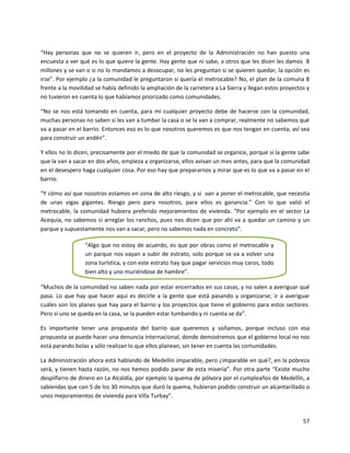 “Hay personas que no se quieren ir, pero en el proyecto de la Administración no han puesto una
encuesta a ver qué es lo que quiere la gente. Hay gente que ni sabe, a otros que les dicen les damos 8
millones y se van o si no lo mandamos a desocupar, no les preguntan si se quieren quedar, la opción es
irse”. Por ejemplo ¿a la comunidad le preguntaron si quería el metrocable? No, el plan de la comuna 8
frente a la movilidad se había definido la ampliación de la carretera a La Sierra y llegan estos proyectos y
no tuvieron en cuenta lo que habíamos priorizado como comunidades.

“No se nos está tomando en cuenta, para mí cualquier proyecto debe de hacerse con la comunidad,
muchas personas no saben si les van a tumbar la casa o se la van a comprar, realmente no sabemos qué
va a pasar en el barrio. Entonces eso es lo que nosotros queremos es que nos tengan en cuenta, así sea
para construir un andén”.

Y ellos no lo dicen, precisamente por el miedo de que la comunidad se organice, porque si la gente sabe
que la van a sacar en dos años, empieza a organizarse, ellos avisan un mes antes, para que la comunidad
en el desespero haga cualquier cosa. Por eso hay que prepararnos y mirar que es lo que va a pasar en el
barrio.

“Y cómo así que nosotros estamos en zona de alto riesgo, y si van a poner el metrocable, que necesita
de unas vigas gigantes. Riesgo pero para nosotros, para ellos es ganancia.” Con lo que valió el
metrocable, la comunidad hubiera preferido mejoramientos de vivienda. “Por ejemplo en el sector La
Acequia, no sabemos si arreglar los ranchos, pues nos dicen que por ahí va a quedar un camino y un
parque y supuestamente nos van a sacar, pero no sabemos nada en concreto”.

                 “Algo que no estoy de acuerdo, es que por obras como el metrocable y
                 un parque nos vayan a subir de estrato, solo porque se va a volver una
                 zona turística, y con este estrato hay que pagar servicios muy caros, todo
                 bien alto y uno muriéndose de hambre”.

“Muchos de la comunidad no saben nada por estar encerrados en sus casas, y no salen a averiguar qué
pasa. Lo que hay que hacer aquí es decirle a la gente que está pasando y organizarse; ir a averiguar
cuáles son los planes que hay para el barrio y los proyectos que tiene el gobierno para estos sectores.
Pero si uno se queda en la casa, se la pueden estar tumbando y ni cuenta se da”.

Es importante tener una propuesta del barrio que queremos y soñamos, porque incluso con esa
propuesta se puede hacer una denuncia internacional, donde demostremos que el gobierno local no nos
está parando bolas y sólo realizan lo que ellos planean, sin tener en cuenta las comunidades.

La Administración ahora está hablando de Medellín imparable, pero ¿imparable en qué?, en la pobreza
será, y tienen hasta razón, no nos hemos podido parar de esta miseria”. Por otra parte “Existe mucho
despilfarro de dinero en La Alcaldía, por ejemplo la quema de pólvora por el cumpleaños de Medellín, a
sabiendas que con 5 de los 30 minutos que duró la quema, hubieran podido construir un alcantarillado o
unos mejoramientos de vivienda para Villa Turbay”.



                                                                                                         57
 