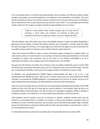 En la comunidad existe un inconformismo generalizado ante las políticas de EPM que prefiere vender
energía a otros países, en vez de brindárselas a sus habitantes más necesitados y vulnerables: “Así como
piensan venderla por allá yo no sé dónde, porque no darle primero a los que vivimos aquí en Colombia y
que la necesitamos. Pero es que hay personas que piensan muy al revés”. Es una paradoja que Colombia
siendo un país tan rico en agua y energía y la gente sin agua potable y luz en sus casas.


                  “¿Qué es lo que quieren ellos? vender energía, que es lo que más les
                  conviene, y como saben que nosotros no tenemos la plata para
                  compararla entonces la venden por afuera, y ese es el negocio de ellos”.


“No hay políticas claras del Estado, para estas comunidades donde la mayoría son gente desplazada o
gente que está sin trabajo, o vivimos del empleo informal, que es temporal, y muchas veces toca dejar
de comer por pagar los servicios, y si se deja colgar ya no hay forma de pagar eso y para solucionarlo es
muy difícil, porque usted va a financiar y eso le cobran intereses sobre intereses”.

“Hace 20 el servicio de EPM era mejor e incluso más barato, alguien llamaba por cualquier daño y al
ratico venían, ahora es más demorado. Eso era porque la empresa estaba posicionándose en el mercado
y prestaba un servicio más económico, hoy en día como es una empresa consolidada y ya no le
importamos los pobres, sino un negocio que le dé más ganancias y sea rentable”.

Hay que mirar de fondo es el carácter de la empresa, antes era pública totalmente, pero en el año 1997
el Concejo saco un Acuerdo Municipal y pasa a ser una “empresa social y comercial del Estado”, esto dio
pie a la privatización de EPM, y entre otras cosas luego escindieron la telefonía y crearon a UNE.

En Medellín, hay aproximadamente 40.000 hogares desconectados del agua y de la luz, o sea
aproximadamente 200.000 personas. Más los que no tienen acceso que son aproximadamente 30.000
viviendas, un promedio de 150.000 habitantes. La problemática no es solo en la ciudad, sino que es en
todo el departamento de Antioquia, de toda Colombia e incluso de toda Latinoamérica.

¿Qué es lo que ha pasado? Que los servicios han ido aumentando escandalosamente desde el año 1994
cuando se hizo la ley 142 que es la que rige los servicios públicos y los privatizó. Antes de eso no se
escuchaba hablar de desconectados, y los que no tenían con qué pagar se pegaban y EPM no cobraba ni
multaba por fraude. La luz debería ser un servicio básico que tuviéramos las 24 horas del día.

¿Qué podemos hacer? nosotros como tal no tenemos la solución, podemos brindar cierto tipo de
asesoría a la comunidad frente a lo político y lo jurídico. La idea es que podamos reconocer cuál es el
problema y a la vez ir mirando soluciones muy concretas, que nos formemos para poder exigir, entender
porque nos desconectan y porque las tarifas están tan altas. Hay que empezar a encontrarnos y mirar a
ver qué podemos hacer juntos.

A continuación daremos a conocer los resultados de la Encuesta Comunitaria en cuanto a SPD:



                                                                                                      59
 