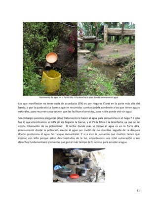Nacimiento de agua en la Parte Alta. A la derecha el pozo donde almacenan el agua.

Los que manifiestan no tener nada de acueducto (5%) es por Hogares Claret en la parte más alta del
barrio, o por la quebrada La Sapera, que en resumidas cuentas podría sumársele a los que tienen aguas
naturales, pues recurren a sus vecinos que les facilitan el servicios, pues nadie puede vivir sin agua.

Sin embargo quisimos preguntar ¿Qué tratamiento le hacen al agua para consumirla en el hogar? Y esto
fue lo que encontramos: el 43% de los hogares la hierve, y el 7% la filtra o la desinfecta, ya que no se
confía totalmente de su potabilidad. El sector donde más se hierve el agua es en la Parte Alta,
precisamente donde la población accede al agua por medio de nacimientos, seguida de La Acequia
donde predomina el agua del tanque comunitario. Y si a esto le sumamos que muchos tienen que
cocinar con leña porque están desconectados de la luz, encontramos una total vulneración a sus
derechos fundamentales y teniendo que gastar más tiempo de lo normal para acceder al agua.




                                                                                                       61
 
