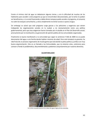 Frente al mínimo vital de agua se debatieron algunos temas, y era la dificultad de muchos de los
habitantes para acceder a este programa ya que se encontraban desconectados, por lo tanto no podían
ser beneficiarios, o si se está financiando o debía dinero tampoco podía acceder al programa, el convenio
no cubre los tanques comunitarios, y otros simplemente no tenían acceso si quiera al agua.

Sin embargo se aclaró que este programa surge gracias a las peticiones y exigencias que vienen
trabajando las organizaciones sociales en la ciudad, y no necesariamente como una política
gubernamental, pero que esas exigencias fueron tomadas por el alcalde en el Plan de Desarrollo actual,
precisamente por la movilización y la generación de opinión pública de las comunidades organizadas.

Finalmente es bueno manifestarle a la comunidad que según la sentencia T-546 de 2009 no se puede
desconectar del agua a una familia donde habiten menores de edad. Pero esto tampoco es gratuito, ha
sido fruto de un proceso organizativo de mucha gente que está dando la pelea política y jurídica con muy
buena argumentación. Esto es un llamado a las Comunidades, que no estamos solas, unámonos para
conocer a fondo la problemática, documentémoslas y peleemos conjuntamente por nuestros derechos.


                                               ALCANTARILLADO




                       En la foto se puede apreciar los tubos de aguas negras de las viviendas




                                                                                                      63
 