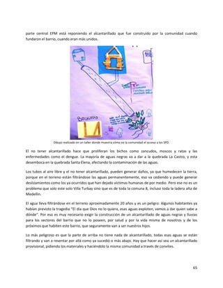 parte central EPM está reponiendo el alcantarillado que fue construido por la comunidad cuando
fundaron el barrio, cuando eran más unidos.




                Dibujo realizado en un taller donde muestra cómo ve la comunidad el acceso a los SPD.

El no tener alcantarillado hace que proliferan los bichos como zancudos, moscos y ratas y las
enfermedades como el dengue. La mayoría de aguas negras va a dar a la quebrada La Castro, y esta
desemboca en la quebrada Santa Elena, afectando la contaminación de las aguas.

Los tubos al aire libre y el no tener alcantarillado, pueden generar daños, ya que humedecen la tierra,
porque en el terreno están filtrándose las aguas permanentemente, eso va cediendo y puede generar
deslizamientos como los ya ocurridos que han dejado víctimas humanas de por medio. Pero ese no es un
problema que solo este solo Villa Turbay sino que es de toda la comuna 8, incluso toda la ladera alta de
Medellín.

El agua lleva filtrándose en el terreno aproximadamente 20 años y es un peligro. Algunos habitantes ya
habían previsto la tragedia “El día que Dios no lo quiera, esas aguas exploten, vamos a dar quien sabe a
dónde”. Por eso es muy necesario exigir la construcción de un alcantarillado de aguas negras y lluvias
para los sectores del barrio que no lo poseen, por salud y por la vida misma de nosotros y de los
próximos que habiten este barrio, que seguramente van a ser nuestros hijos.

Lo más peligroso es que la parte de arriba no tiene nada de alcantarillado, todas esas aguas se están
filtrando y van a reventar por allá como ya sucedió o más abajo. Hay que hacer así sea un alcantarillado
provisional, pidiendo los materiales y haciéndolo la misma comunidad a través de convites.




                                                                                                        65
 