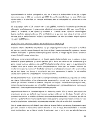Aproximadamente el 74% de los hogares no paga por el servicio de alcantarillado. De los que sí pagan
saneamiento solo el 50% fue construido por EPM. De aquí la necesidad que ese otro 50% le sean
reconstruidos su alcantarillado por parte de la empresa, pues se está pagando por una infraestructura
que no realizo.

De los que pagan a EPM el 32% cancelan entre $3.001 y $8.000, recordando nuevamente que muchos de
ellos están beneficiados con el programa de subsidio al mínimo vital; otro 22% paga entre $9.000 y
$13.000, el 19% entre $14.000 y $18.000 y finalmente el 11% entre $18.001 y $23.000. Sin embargo es
bueno manifestar públicamente que EPM en Medellín es la que más caro cobra el servicio a nivel
nacional, pues el metro cúbico está en $1.500 aproximadamente y el resto de ciudades del país el precio
no supera los $900 pesos.

¿Cuál podría ser la solución al problema del alcantarillado en Villa Turbay?

Gestionar ante las autoridades competentes, hay que empezar por mandarle un comunicado al alcalde a
ver que nos responde, ya que ellos son lo que tienen la plata y los que nos cobran los impuestos. Hay que
también mirar cómo se gestiona desde el presupuesto ordinario. O recoger algunos casos y presentar
una acción jurídica grupal ante un juez.

Habría que formar una comisión para ir a la Alcaldía a pedir el alcantarillado, pero el problema es que
muchos no quieren participar. ¿Qué está pasando que la mitad del barrio está sin alcantarillado y la
gente no está haciendo prácticamente nada? “Muchos tienen el problema y quieren es que otros se lo
arreglen, otros que si quieren pero se les dificulta porque no tienen para los pasajes y disponer de
mucho tiempo para las reuniones”. Otro factor a analizar es la falta de comunicación entre la comunidad,
ya que esto divide y no permite la organización, pero otro elemento es el orgullo, “ya que muchos
vecinos tienen problemas y no se hablan o ni siquiera se miran”.

Sería bueno informar más a la comunidad sobre la problemática, diciéndole que porque no nos unimos
para lograr el alcantarillado, primero hay que citar a una reunión a ver qué pasa. Se podrían formar un
comité que funcionara en todos los sectores. “Porque si uno solo va a solicitarlo no le van a parar bolas,
se necesita reunir un grupo para que así más fácil lo puedan atender, eso se puede demorar mucho, pero
se necesita a todas las personas unidas por un mismo proyecto”.

La propuesta es formar un comité en la parte alta del barrio, para las 20 o 30 familias, pensándose una
organización propia que defienda sus intereses, aunque unido con los de abajo. También sale la
propuesta de construir el acueducto y el alcantarillado de la parte alta de cuenta de nosotros, a través de
convites y gestionando los materiales (tubería) con otras personas u organizaciones o haciendo una vaca
entre los beneficiarios. Juntarnos los vecinos con ese objetivo. Falta más la unión de la comunidad.

Una de las excusas que pone la Alcaldía para colocar el alcantarillado es que es zona de alto riesgo, pero
para ellos construir el metrocable a la Sierra hay sino es zona de riesgo. Entonces también se necesita
seguir insistiendo en que se haga el estudio de suelos para todo el barrio, pero que además haya una


                                                                                                        66
 