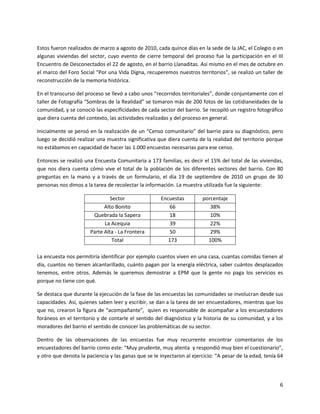 Estos fueron realizados de marzo a agosto de 2010, cada quince días en la sede de la JAC, el Colegio o en
algunas viviendas del sector, cuyo evento de cierre temporal del proceso fue la participación en el III
Encuentro de Desconectados el 22 de agosto, en el barrio Llanaditas. Así mismo en el mes de octubre en
el marco del Foro Social “Por una Vida Digna, recuperemos nuestros territorios”, se realizó un taller de
reconstrucción de la memoria histórica.

En el transcurso del proceso se llevó a cabo unos “recorridos territoriales”, donde conjuntamente con el
taller de Fotografía “Sombras de la Realidad” se tomaron más de 200 fotos de las cotidianeidades de la
comunidad, y se conoció las especificidades de cada sector del barrio. Se recopiló un registro fotográfico
que diera cuenta del contexto, las actividades realizadas y del proceso en general.

Inicialmente se pensó en la realización de un “Censo comunitario” del barrio para su diagnóstico, pero
luego se decidió realizar una muestra significativa que diera cuenta de la realidad del territorio porque
no estábamos en capacidad de hacer las 1.000 encuestas necesarias para ese censo.

Entonces se realizó una Encuesta Comunitaria a 173 familias, es decir el 15% del total de las viviendas,
que nos diera cuenta cómo vive el total de la población de los diferentes sectores del barrio. Con 80
preguntas en la mano y a través de un formulario, el día 19 de septiembre de 2010 un grupo de 30
personas nos dimos a la tarea de recolectar la información. La muestra utilizada fue la siguiente:

                                Sector               Encuestas         porcentaje
                             Alto Bonito                66                38%
                        Quebrada la Sapera              18                10%
                             La Acequia                 39                22%
                       Parte Alta - La Frontera         50                29%
                                 Total                  173              100%

La encuesta nos permitiría identificar por ejemplo cuantos viven en una casa, cuantas comidas tienen al
día, cuantos no tienen alcantarillado, cuánto pagan por la energía eléctrica, saber cuántos desplazados
tenemos, entre otros. Además le queremos demostrar a EPM que la gente no paga los servicios es
porque no tiene con qué.

Se destaca que durante la ejecución de la fase de las encuestas las comunidades se involucran desde sus
capacidades. Así, quienes saben leer y escribir, se dan a la tarea de ser encuestadores, mientras que los
que no, crearon la figura de “acompañante”, quien es responsable de acompañar a los encuestadores
foráneos en el territorio y de contarle el sentido del diagnóstico y la historia de su comunidad, y a los
moradores del barrio el sentido de conocer las problemáticas de su sector.

Dentro de las observaciones de las encuestas fue muy recurrente encontrar comentarios de los
encuestadores del barrio como este: “Muy prudente, muy atenta y respondió muy bien el cuestionario”,
y otro que denota la paciencia y las ganas que se le inyectaron al ejercicio: “A pesar de la edad, tenía 64




                                                                                                         6
 