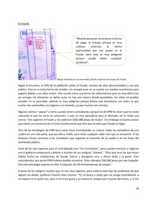 El Fraude:




                                                    “Muchas personas no tenemos la forma
                                                    de pagar la energía porque es muy
                                                    costosa,    entonces     la   última
                                                    oportunidad que nos queda es el
                                                    fraude, pero esto es muy peligroso
                                                    porque    puede    haber    cualquier
                                                    accidente”.




                                 Dibujo realizado por la comunidad, donde muestran los riesgos del fraude.

Según la Encuesta, el 10% de la población utiliza el fraude, muchos de ellos desconectados o con pila
pública. Esta es su única forma de acceder a la energía pues no se cuenta con medios económicos para
pagarla debido a sus altos costos. Esto resulta como una forma de sobrevivencia pues es muy difícil vivir
sin energía, los alimentos se dañan pues no hay una nevera donde guardarlos, los niños no pueden
estudiar en la oscuridad, además es muy peligroso porque habría que alumbrarse con velas, lo que
vuelve más vulnerables los hogares a un incendio, ya que muchos son ranchos.

Algunos vecinos “sapean” a otros cuando tienen contrabando, porque los de EPM les dicen que les están
cobrando lo que los otros se consumen, y esto es muy perjudicial para el afectado, tal lo relata una
vecina: “me cogieron el fraude y me cobraron $182.000 pesos de multa”. Sin embargo es bueno aclarar
que existe una sentencia de la Corte Constitucional que dice que el cobro por fraude es ilegal.

Otra de las estrategias de EPM para evitar estos contrabandos es colocar todos los contadores de una
cuadra en una sola parte, que sea alta y visible, para mirar cualquier cable raro que se encuentre. O los
famosos chuzos cercanos a los contadores que registran el consumo de la cuadra o en los focos del
alumbrado público.

Unos de los más expertos para el contrabando eran “los muchachos”, pero cuando entraron a negociar
con el gobierno empezaron a delatar a muchos de sus antiguos “clientes”. “Ellos que eran los que mejor
habían hecho las instalaciones de fraude, fueron y divulgaron eso, y dieron dedo a la gente. Eran
contrabandos que jamás EPM hubiera podido encontrar. Ellos cobraban $30.000 pesos por ese trabajito.
Con esta estrategia cayeron en Villa Turbay por ahí 18 microempresas de arepas”.

A pesar de los peligros muchos que no son muy expertos, para evitarse este tipo de problemas de que
alguien los delate, prefieren hacerlo ellos mismos: “Yo no busco a nadie que me ponga contrabando, a
mi esposo no le gusta eso, pero a mí sí me gusta y yo misma lo coloque por la parte del techo, y ni mis


                                                                                                             70
 