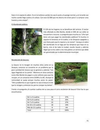 hijos ni mi esposo lo saben. Yo en la mañana cuando me voy lo quito y lo pongo normal, y en la tarde casi
noche cuando llego vuelvo y lo coloco. Con esos $2.000 que me ahorro me sirven para ir a comprar unos
huevos y unas arepas”.

El Alumbrado público:

                                           El 22% de los hogares no se benefician del servicio. El sector
                                           más afectado es Alto Bonito, donde el 36% de sus calles se
                                           encuentran a oscuras. La pregunta para muchos es “¿Por qué
                                           tiene uno que pagar los alumbrados públicos? Si muchos ni
                                           siquiera lo tenemos en la cuadra, o las lámparas apagadas y
                                           uno llama para que la reparen y no vienen”. Aunque el cobro
                                           del alumbrado no se haga por las lámparas que haya en su
                                           barrio, sino el de toda la ciudad, resulta injusto y además
                                           ilegal que se les cobre a los más pobres un servicio que debe
                                           ser garantizado por la Administración municipal.



Recolección de basuras:

La basura no la recogen en muchos sitios como en La
Acequia, entonces se convierte en un problema por la
gran cantidad de moscos que se generan y además “nos
sigue llegando en la cuenta”. Mientras en otros sectores
como Alto Bonito les pagan a unos señores para que las
recojan, en un convenio entre EVVM y la JAC. Aunque la
comunidad se queja porque muchas veces no pasan.
“Otro problemita es que la gente no saca la basura el día
que la recogen y entonces los perros rompen las bolsas”.

Frente a la pregunta ¿A cuantas cuadras de su casa pasa el carro recolector de basura? Esto fue lo que
encontramos:

                     De 1 a 3 cuadras                34                 27%
                     De 4 a 6 cuadras                32                 26%
                     De 7 a 9 cuadras                33                 27%
                     De 10 a 12 cuadras              18                 14%
                     Más de 13 cuadras                8                  6%
                     Total                           125                100%




                                                                                                      71
 