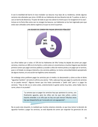 A casi la totalidad del barrio le toca trasladar sus basuras muy lejos de su residencia, siendo algunos
sectores más afectados que otros. Al 44% de sus habitantes de toca llevarla más de 7 cuadras, es decir a
casi un barrio de distancia y “lo peor de todo es que nos cobran lo mismo que si la recogieran en la casa”.
Incluso en la Parte Alta como casi no recogen las basuras, sus habitantes se las han ingeniado para que
estás sean utilizadas como abono orgánico y lo que no sirve lo queman.

                      ¿HA DEJADO DE COMER POR PAGAR SERVICIOS PÚBLICOS?




                                            NO
                                            28%
                                                       SI
                                                      72%




Las cifras hablan por sí solas: el 72% de los habitantes de Villa Turbay ha dejado de comer por pagar
servicios, mientras un 28% no lo ha hecho, y entre estos en encontramos a muchos hogares que deciden
primero comer que pagar servicios públicos y acceder a ellos de manera pirata y sin pagar por el servicio,
pues si el Estado no otorga el derecho a los servicios públicos, la misma comunidad deberá apropiárselo
de alguna manera, en una acción tan legítima como necesaria.

Sin embargo otros prefieren pagar los servicios por el miedo a la desconexión y cómo se dice el dicho
“aguantan hambre”, tal como lo afirma una vecina: “Uhh, cada que hay que pagar la cuenta de servicios
no se puede mercar”. Algunos tienen que irse hasta caminando o “pedir cola” para ir a pagar los
servicios. “Hoy en día no es como antes, anteriormente la gente comía muy bien, antes había más la
carne, ahora ni se prueba”.

                 “La semana que se pagan los servicios hay que apretarse la correa, uno
                 finalmente aguanta, pero los niños son los que más sufren, ¿cómo
                 hacerle entender a un niño que no hay con qué mercar? Muchas veces
                 hay que despacharlos pa` la escuela con una aguapanela”.



No es justo esta situación, la realidad que muchos estamos viviendo, es que toca tomar la decisión de
aguantar hambre y pagar los servicios, se está dejando de comer por engordar las ganancias de una



                                                                                                        72
 
