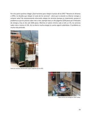 Por otra parte quisimos indagar ¿Qué haríamos para rebajar el precio de los SPD? “Nosotros le diríamos
a EPM y la Alcaldía que rebajen el costo de los servicios”. ¿Será que la solución es Ahorrar energía o
comprar velas? No necesariamente ahorrando rebajan los servicios (aunque es importante), porque el
problema es que los precios suben mes a mes; ejemplo hace un año pagamos $230 pesos por el kilovatio
de energía y hoy en día vale $340 pesos. Mientras el salario mínimo sube al año un 5%, los servicios
suben más o menos el 15%. Así se ahorre mucha energía la cuenta seguirá subiéndose. El problema es
mucho más profundo.




Hasta los ranchos abandonados siguen pagando por los SPD.




                                                                     Típica cocina con energía en Villa Turbay.




                                                                                                           74
 