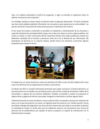 años, me colaboro demasiado al hacerle las preguntas, si algo no entendía no seguíamos hasta no
obtener una buena y clara respuesta”.

Sin embargo, también es bueno llamar la atención sobre la siguiente observación: “El señor manifiesta
que hay mucha jodedera pidiendo información con encuestas y poca ayuda para las comunidades”, ya
que da cuenta de la saturación de instituciones que poco a nada hacen por el barrio.

En los meses de octubre y noviembre se procedió a la tabulación y sistematización de las encuestas a
cargo del estudiante de sociología Andrés Usuga, esto arrojó unos datos en bruto y algunas gráficas. Así
mismo se realizó un taller comunitario (28 de noviembre) donde entre todos pudiéramos analizar los
diferentes resultados de la encuesta y pensarnos cómo iba a ser la difusión de esa información. Allí
participaron 15 personas en su mayoría mujeres, donde incluso nos atrevimos a pensarnos algunas
propuestas para mejorar el barrio.




El trabajo tuvo un receso durante los meses de diciembre de 2010 y enero de 2011 debido entre otras
cosas a las dinámicas de las organizaciones sociales y comunitarias.

En febrero de 2011 se recopilo información pertinente para poder reconstruir la historia del barrio, ya
que hasta ahora no se contaba con una historia escrita, esto se hizo a través de entrevistas a líderes de la
comunidad y a algunos de sus primeros habitantes. También se procedió a realizar una pesquisa en
algunos libros y páginas de internet, para poder triangular la información y verificar algunos datos.

Finalmente durante los meses de febrero, marzo y abril de 2011 se procedió al proceso de redacción del
texto, y es lo que hoy tenemos a la mano; y el siguiente paso fue construir una “cartilla resumen” de los
principales hallazgos del diagnóstico que fuera de fácil comprensión para toda la comunidad. Se planteó
la necesidad de realizar la cartilla para que los habitantes tuvieran una herramienta que sirviera de
denuncia de las problemáticas que aquejan al barrio y propiciar un espacio de interlocución con la
Administración municipal.


                                                                                                          7
 