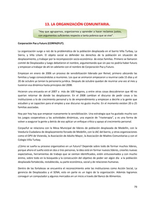 13. LA ORGANIZACIÓN COMUNITARIA.
                  “Hay que agruparnos, organizarnos y aprender a hacer reclamos justos,
                  con argumentos suficientes respecto a tanta pobreza que se vive”.

Corporación Paz y Futuro (CORPAZFUT).

La organización surge a raíz de la problemática de la población desplazada en el barrio Villa Turbay, La
Sierra, y Villa Liliam. El objeto social es defender los derechos de la población en situación de
desplazamiento, y trabajar por la recomposición socio-económica de estas familias. Primero se llamaron
comité de Desplazados y luego debatieron el nombre, argumentando que sin paz no podría haber futuro
y empiezan a trabajar de ahí en adelante con el nombre de Corporación Paz y Futuro.

Empiezan en enero de 2006 un proceso de sensibilización liderado por Reinel, primero ubicando las
familias y luego convocándolas a reuniones. Los que se animaron empezaron a reunirse cada 15 días y el
20 de octubre ya tenían la personería jurídica. Después de octubre quedan de reunirse una vez al mes y
tuvieron esa dinámica hasta principios del 2008.

Hicieron una encuesta en el 2007 a más de 100 hogares, y entre otras cosas descubrieron que 40 no
querían retornar de donde las desplazaron. En el 2008 cambian el discurso de pedir cosas a las
instituciones a lo de crecimiento personal y lo de emprendimiento y empiezan a decirle a la gente que
estudien y se capaciten para el empleo y ese discurso no gusto mucho. En el momento existen 20 o 25
familias asociadas.

Hoy por hoy hay que empezar nuevamente la sensibilización. Una estrategia que ha gustado mucho son
los juegos cooperativos y las actividades dinámicas, una especie de “risoterapia”, y es una forma de
volver a asegurar la gente y detrás de eso aplicar un enfoque crítico y apoyo al crecimiento personal.

Corpazfut se relaciona con la Mesa Municipal de líderes de población desplazada de Medellín, con la
Veeduría Ciudadana de desplazamiento forzado de Medellín, con la JAC del barrio, y otras organizaciones
como el OPV de Vivienda, la Asociación de Adulto Mayor, la Asociación de Madres Comunitarias y con el
Colegio Villa Turbay.

¿Cómo se sueña su proceso organizativo en un futuro? Depende sobre todo de formar muchos líderes,
porque ahora el sueño está en dos o tres personas, la idea está en formar nuevos líderes, crearles nuevas
expectativas, herramientas de trabajo que se sientan identificados, estén entusiasmados y con mucho
ánimo, sobre todo en la búsqueda y la consecución del objetivo de poder ver algún día a la población
desplazada fortalecida, restablecida, su parte económica, social y de relaciones humanas.

Dentro de las fortalezas se encuentra el reconocimiento ante las instituciones como Acción Social, La
gerencia de Desplazados y el SENA; esto en parte es un logro de la organización. Además logramos
conseguir un computador y algunos mercados en un inicio a través del Banco de Alimentos.


                                                                                                      79
 