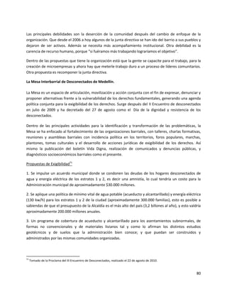 Las principales debilidades son la deserción de la comunidad después del cambio de enfoque de la
organización. Que desde el 2006 a hoy algunos de la junta directiva se han ido del barrio a sus pueblos y
dejaron de ser activos. Además se necesita más acompañamiento institucional. Otra debilidad es la
carencia de recurso humano, porque “si fuéramos más trabajando lograríamos el objetivo”.

Dentro de las propuestas que tiene la organización está que la gente se capacite para el trabajo, para la
creación de microempresas y ahora hay que meterle trabajo duro a un proceso de líderes comunitarios.
Otra propuesta es recomponer la junta directiva.

La Mesa Interbarrial de Desconectados de Medellín.

La Mesa es un espacio de articulación, movilización y acción conjunta con el fin de expresar, denunciar y
proponer alternativas frente a la vulnerabilidad de los derechos fundamentales, generando una agenda
política conjunta para la exigibilidad de los derechos. Surge después del II Encuentro de desconectados
en julio de 2009 y ha decretado del 27 de agosto como el Día de la dignidad y resistencia de los
desconectados.

Dentro de las principales actividades para la identificación y transformación de las problemáticas, la
Mesa se ha enfocado al fortalecimiento de las organizaciones barriales, con talleres, charlas formativas,
reuniones y asambleas barriales con incidencia política en los territorios, foros populares, marchas,
plantones, tomas culturales y el desarrollo de acciones jurídicas de exigibilidad de los derechos. Así
mismo la publicación del boletín Vida Digna, realización de comunicados y denuncias públicas, y
diagnósticos socioeconómicos barriales como el presente.

Propuestas de Exigibilidad71

1. Se impulse un acuerdo municipal donde se condonen las deudas de los hogares desconectados de
agua y energía eléctrica de los estratos 1 y 2, es decir una amnistía, lo cual tendría un costo para la
Administración municipal de aproximadamente $30.000 millones.

2. Se aplique una política de mínimo vital de agua potable (acueducto y alcantarillado) y energía eléctrica
(130 kw/h) para los estratos 1 y 2 de la ciudad (aproximadamente 300.000 familias), esto es posible a
sabiendas de que el presupuesto de la Alcaldía es el más alto del país (3,2 billones al año), y esto valdría
aproximadamente 200.000 millones anuales.

3. Un programa de cobertura de acueducto y alcantarillado para los asentamientos subnormales, de
formas no convencionales y de materiales livianos tal y como lo afirman los distintos estudios
geotécnicos y de suelos que la administración bien conoce; y que puedan ser construidos y
administrados por las mismas comunidades organizadas.




71
     Tomado de la Proclama del III Encuentro de Desconectados, realizado el 22 de agosto de 2010.


                                                                                                         80
 