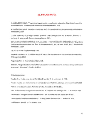 15. BIBLIOGRAFÍA.


ALCALDÍA DE MEDELLÍN. “Proyecto de Regularización y Legalización urbanística. Diagnóstico Propositivo
Multidimensional”. Convenio Interadministrativo Nº 4800000855, 2006.

ALCALDÍA DE MEDELLÍN “Proyecto Urbano COR Alta”. Documento técnico. Convenio Interadministrativo
4800001240, 2007.

COTÚA, Frederick y RÍOS, Diego. “Entre la quebrada Santa Elena y el cerro Pan de Azúcar”. Memoria y
territorio de la comuna 8. Documento compilatorio. 2009.

DEPARTAMENTO ADMINISTRATIVO DE PLANEACIÓN – POLITÉCNICO JAIME ISAZA CADAVID. “Diagnóstico
Propositivo Multidimensional del Área de Planeamiento Z3_MI_9 y parte de Z3_MI_8”. Convenio Nº
4800000855. 2007.

ENCUESTA SISBEN a septiembre de 2010.

MESA INTERBARRIAL DE DESCONECTADOS DE MEDELLÍN. Proclama del III Encuentro de Desconectados,
22 de agosto de 2010.

Plegable de Plan de Desarrollo Local Comuna 8.

RIOBACH. “Diagnóstico Comunitario Alternativo de las Comunidades de los barrios La Cruz y La Honda de
la comuna 3 (Manrique)”. Octubre de 2010.



Artículos de prensa:

“Alud se llevó 3 vidas en La Sierra”. Periódico El Mundo. 15 de noviembre de 2010.

“Cuatro muertos por deslizamiento en barrio La Sierra de Medellín”. eltiempo.com. noviembre 14 2010.

“El lodo se llevó cuatro vidas”. Periódico Q`hubo, lunes 11 de abril de 2011.

“Dos aludes matan a cinco personas en comunas de Medellín”. En: eltiempo.com. 11 de abril de 2011.

“Decretada la emergencia invernal en Medellín”. En: elcolombiano.com. 11 de abril de 2011

“Lluvia y balas cobran vidas en La Sierra”. En: http://www.elmundo.com 11 de Abril de 2011.

Teleantioquia Noticias 10 y 11 de abril 2011.




                                                                                                      83
 