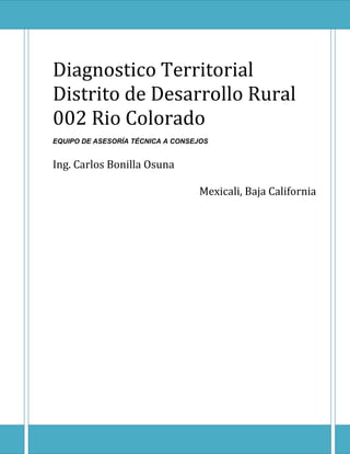 Diagnostico Territorial
Distrito de Desarrollo Rural
002 Rio Colorado
EQUIPO DE ASESORÍA TÉCNICA A CONSEJOS
Ing. Carlos Bonilla Osuna
Mexicali, Baja California
 