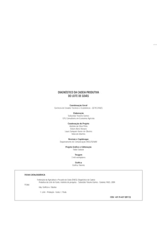 FICHA CATALOGRÁFICA
Federação da Agricultura e Pecuária de Goiás (FAEG). Diagnóstico da Cadeia
Produtiva do Leite de Goiás: relatório de pesquisa. - Sebastião Teixeira Gomes - Goiânia: FAEG. 2009.
F536d
64p. Gráficos e Tabelas
1. Leite - Produção - Goiás. I. Título.
CDU: 631.15-637.1(817.3)
Coordenação Geral
Gerência de Estudos Técnicos e Econômicos - GETEC/FAEG
Elaboração
Sebastião Teixeira Gomes
STG Consultoria em Economia Agrícola
Coodenação do Projeto
Antônio da Silva Pinto
Edson Alves Novaes
Lauro Sampaio Xavier de Oliveira
Marcelo Martins
Revisão e Copidesque
Departamento de Comunicação FAEG/SENAR
Projeto Gráfico e Editoração
Fábio Salazar
Tiragem
3 mil exemplares
Gráfica
Gráfica Talento
DIAGNÓSTICO DA CADEIA PRODUTIVA
DO LEITE DE GOIÁS
 