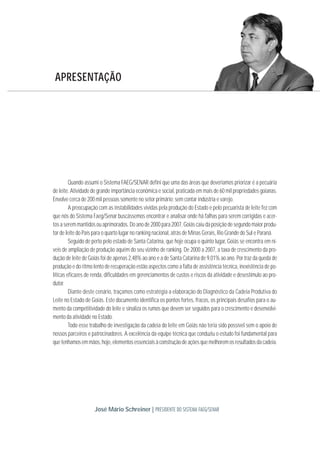 Quando assumi o Sistema FAEG/SENAR defini que uma das áreas que deveríamos priorizar é a pecuária
de leite. Atividade de grande importância econômica e social, praticada em mais de 60 mil propriedades goianas.
Envolve cerca de 200 mil pessoas somente no setor primário; sem contar indústria e varejo.
A preocupação com as instabilidades vividas pela produção do Estado e pelo pecuarista de leite fez com
que nós do Sistema Faeg/Senar buscássemos encontrar e analisar onde há falhas para serem corrigidas e acer-
tos a serem mantidos ou aprimorados. Do ano de 2000 para 2007, Goiás caiu da posição de segundo maior produ-
tor de leite do País para o quarto lugar no ranking nacional, atrás de Minas Gerais, Rio Grande do Sul e Paraná.
Seguido de perto pelo estado de Santa Catarina, que hoje ocupa o quinto lugar, Goiás se encontra em ní-
veis de ampliação de produção aquém do seu vizinho de ranking. De 2000 a 2007, a taxa de crescimento da pro-
dução de leite de Goiás foi de apenas 2,48% ao ano e a de Santa Catarina de 9,01% ao ano. Por traz da queda de
produção e do ritmo lento de recuperação estão aspectos como a falta de assistência técnica, inexistência de po-
líticas eficazes de renda, dificuldades em gerenciamentos de custos e riscos da atividade e desestímulo ao pro-
dutor.
Diante deste cenário, traçamos como estratégia a elaboração do Diagnóstico da Cadeia Produtiva do
Leite no Estado de Goiás. Este documento identifica os pontos fortes, fracos, os principais desafios para o au-
mento da competitividade do leite e sinaliza os rumos que devem ser seguidos para o crescimento e desenvolvi-
mento da atividade no Estado.
Todo esse trabalho de investigação da cadeia do leite em Goiás não teria sido possível sem o apoio de
nossos parceiros e patrocinadores. A excelência da equipe técnica que conduziu o estudo foi fundamental para
quetenhamosemmãos,hoje,elementosessenciaisàconstruçãodeaçõesquemelhoremosresultadosdacadeia.
APRESENTAÇÃO
José Mário Schreiner | PRESIDENTE DO SISTEMA FAEG/SENAR
 