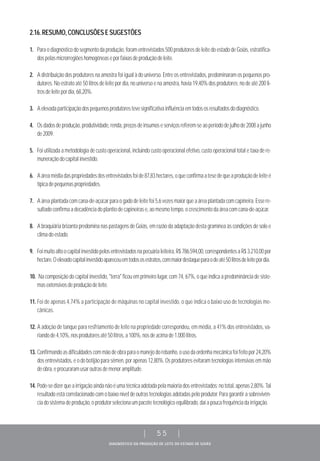DIAGNÓSTICO DA PRODUÇÃO DE LEITE DO ESTADO DE GOIÁS
| 55 |
2.16.RESUMO,CONCLUSÕESESUGESTÕES
1. Para o diagnóstico do segmento da produção, foram entrevistados 500 produtores de leite do estado de Goiás, estratifica-
dospelasmicrorregiõeshomogêneaseporfaixasdeproduçãodeleite.
2. A distribuição dos produtores na amostra foi igual à do universo. Entre os entrevistados, predominaram os pequenos pro-
dutores. No estrato até 50 litros de leite por dia, no universo e na amostra, havia 19,40% dos produtores; no de até 200 li-
trosdeleitepordia,68,20%.
3. Aelevadaparticipaçãodospequenosprodutorestevesignificativainfluênciaemtodososresultadosdodiagnóstico.
4. Osdadosdeprodução,produtividade,renda,preçosdeinsumoseserviçosreferem-seaoperíododejulhode2008ajunho
de2009.
5. Foi utilizada a metodologia de custo operacional, incluindo custo operacional efetivo, custo operacional total e taxa de re-
muneraçãodocapitalinvestido.
6. Aáreamédiadaspropriedadesdosentrevistadosfoide87,83hectares,oqueconfirmaatesedequeaproduçãodeleiteé
típicadepequenaspropriedades.
7. Aáreaplantadacomcana-de-açúcarparaogadodeleitefoi5,6vezesmaiorqueaáreaplantadacomcapineira.Essere-
sultadoconfirmaadecadênciadoplantiodecapineirase,aomesmotempo,ocrescimentodaáreacomcana-de-açúcar.
8. A braquiária brizanta predomina nas pastagens de Goiás, em razão da adaptação desta gramínea às condições de solo e
climadoestado.
9. Foimuitoaltoocapitalinvestidopelosentrevistadosnapecuárialeiteira,R$786.594,00,correspondentesaR$3.210,00por
hectare.Oelevadocapitalinvestidoapareceuemtodososestratos,commaiordestaqueparaodeaté50litrosdeleitepordia.
10. Na composição do capital investido, "terra" ficou em primeiro lugar, com 74, 67%, o que indica a predominância de siste-
masextensivosdeproduçãodeleite.
11. Foi de apenas 4,74% a participação de máquinas no capital investido, o que indica o baixo uso de tecnologias me-
cânicas.
12. A adoção de tanque para resfriamento de leite na propriedade correspondeu, em média, a 41% dos entrevistados, va-
riandode4,10%,nosprodutoresaté50litros,a100%,nosdeacimade1.000litros.
13. Confirmandoasdificuldadescommãodeobraparaomanejodorebanho,ousodaordenhamecânicafoifeitopor24,20%
dos entrevistados, e o do botijão para sêmen, por apenas 12,80%. Os produtores evitaram tecnologias intensivas em mão
deobra,eprocuraramusaroutrasdemenoramplitude.
14. Pode-sedizerqueairrigaçãoaindanãoéumatécnicaadotadapelamaioriadosentrevistados;nototal,apenas2,80%.Tal
resultado está correlacionado com o baixo nível de outras tecnologias adotadas pelo produtor. Para garantir a sobrevivên-
ciadosistemadeprodução,oprodutorselecionaumpacotetecnológicoequilibrado,daíapoucafrequênciadairrigação.
 