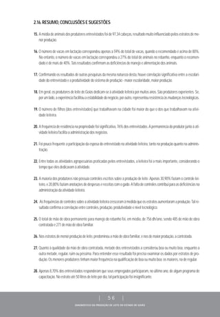 DIAGNÓSTICO DA PRODUÇÃO DE LEITE DO ESTADO DE GOIÁS
| 56 |
2.16.RESUMO,CONCLUSÕESESUGESTÕES
15. Amédiadeanimaisdosprodutoresentrevistadosfoide97,34cabeças,resultadomuitoinfluenciadopelosestratosdeme-
norprodução.
16. O número de vacas em lactação correspondeu apenas a 59% do total de vacas, quando o recomendado é acima de 80%.
No entanto, o número de vacas em lactação correspondeu a 27% do total de animais no rebanho, enquanto o recomen-
dadoédemaisde40%.Taisresultadosconfirmamasdeficiênciasdemanejoealimentaçãodosanimais.
17. Confirmando os resultados de outras pesquisas da mesma natureza desta, houve correlação significativa entre a escolari-
dadedoentrevistadoeaprodutividadedosistemadeprodução-maiorescolaridade,maiorprodução.
18. Em geral, os produtores de leite de Goiás dedicam-se à atividade leiteira por muitos anos. São produtores experientes. Se,
porumlado,aexperiênciafacilitouaestabilidadedonegócio,poroutro,representouresistênciaàsmudançastecnológicas.
19. O número de filhos (dos entrevistados) que trabalhavam na cidade foi maior do que o dos que trabalhavam na ativi-
dade leiteira.
20. Afrequênciaderesidêncianapropriedadefoisignificativa,76%dosentrevistados.Apermanênciadoprodutorjuntoàati-
vidadeleiteirafacilitaaadministraçãodosnegócios.
21. Foi pouco frequente a participação da esposa do entrevistado na atividade leiteira, tanto na produção quanto na adminis-
tração.
22. Entre todas as atividades agropecuárias praticadas pelos entrevistados, a leiteira foi a mais importante, considerando o
tempoqueelesdedicavamàatividade.
23. A maioria dos produtores não possuía controles escritos sobre a produção de leite. Apenas 30,90% faziam o controle lei-
teiro,e20,80%faziamanotaçõesdedespesasereceitascomogado.Afaltadecontrolescontribuiparaasdeficiênciasna
administraçãodaatividadeleiteira.
24. Asfrequênciasdecontrolessobreaatividadeleiteiracresceramàmedidaqueosestratosaumentaramaprodução.Talre-
sultadoconfirmaacorrelaçãoentrecontroles,produção,produtividadeeníveltecnológico.
25. O total de mão de obra permanente para manejo do rebanho foi, em média, de 756 dh/ano, sendo 485 de mão de obra
contratadae271demãodeobrafamiliar.
26. Nosestratosdemenorproduçãodeleite,predominouamãodeobrafamiliar,enosdemaiorprodução,acontratada.
27. Quanto à qualidade da mão de obra contratada, metade dos entrevistados a considerou boa ou muito boa, enquanto a
outra metade, regular, ruim ou péssima. Para entender esse resultado foi preciso examinar os dados por estratos de pro-
dução.Osmenoresprodutorestinhammaiorfrequêncianaqualificaçãodeboaoumuitoboa;osmaiores,naderegular.
28. Apenas 8,70% dos entrevistados responderam que seus empregados participaram, no último ano, de algum programa de
capacitação.Noestratoaté50litrosdeleitepordia,talparticipaçãofoiinsignificante.
 