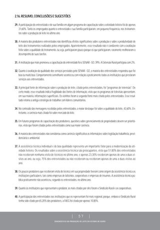 DIAGNÓSTICO DA PRODUÇÃO DE LEITE DO ESTADO DE GOIÁS
| 57 |
2.16.RESUMO,CONCLUSÕESESUGESTÕES
29. Aparticipaçãodoentrevistadoedesuafamíliaemalgumprogramadecapacitaçãosobreaatividadeleiteirafoideapenas
31,60%. Tanto os empregados quanto o entrevistado e sua família participaram, em pequena frequência, nos treinamen-
tossobreaproduçãodeleitenoúltimoano.
30. A maioria dos produtores entrevistados não identificou efeitos significativos sobre a produção e sobre a produtividade de
leite dos treinamentos realizados pelos empregados. Aparentemente, esse resultado não é condizente com a avaliação
feita sobre a qualidade do treinamento, ou seja, participaram pouco porque os que participaram, raramente melhoraram o
desempenhodesuastarefas.
31. AinstituiçãoquemaispromoveuacapacitaçãodoentrevistadofoioSENAR-GO,39%.AExtensãoRuralparticipoucom2%.
32. Quanto à avaliação da qualidade dos serviços prestados pelo SENAR - GO, a maioria dos entrevistados respondeu que foi
boaoumuitoboa.Comportamentosemelhanteaconteceucomrelaçãoapraticamentetodasasinstituiçõesqueprestaram
serviçosaosentrevistados.
33. A principal fonte de informação sobre a produção de leite, citada pelos entrevistados, foi "programas de televisão". De
certo modo, esse resultado indica fragilidade das fontes de informação, visto que os programas de televisão apresentam,
em sua maioria, informações superficiais. Os vizinhos foram a segunda fonte mais citada pelos entrevistados. Esse resul-
tadoretomaaantigaestratégiadetrabalharcomlíderescomunitários.
34. No conteúdo das mensagens recebidas pelos entrevistados, o maior destaque foi sobre a qualidade do leite, 42,60%. En-
tretanto,acarênciamaiscitadafoisobremercadodoleite.
35. Em futuros programas de capacitação dos produtores, questões sobre gerenciamento de propriedades devem ser prioritá-
rias,vistoqueforamcitadaspelosentrevistadoscomosuamaiorcarência.
36. Amaioriadosentrevistadosnãoconsideroucomocarênciasignificativaasinformaçõessobrelegislaçãotrabalhista,previ-
denciáriaeambiental.
37. A assistência técnica individual e de boa qualidade representa um importante fator para a modernização da ati-
vidade leiteira. Os resultados sobre a assistência técnica são preocupantes, visto que 51,80% dos entrevistados
não receberam nenhuma visita de técnicos no último ano, e apenas 23,30% receberam apenas de uma a duas vi-
sitas ao ano, ou seja, 75% dos entrevistados ou não receberam ou receberam apenas de uma a duas visitas ao
ano.
38. Ospoucosprodutoresquereceberamvisitadotécnicoemsuapropriedadetiveramcomoorigemdaassistênciatécnicaas
instituiçõesparticulares,taiscomoempresasdelaticínios,cooperativaseempresasdeinsumos.Aassistênciatécnicapú-
blicapraticamentenãoaconteceu,segundoosentrevistados,noúltimoano.
39. Quantoàsinstituiçõesquerepresentamoprodutor,asmaiscitadasporelesforamoSindicatoRuraleascooperativas.
40. A participação dos entrevistados nas instituições que os representam foi mais regional, porque, embora o Sindicato Rural
tenhasidocitadopor65,20%dosprodutores,aFAEGfoicitadaporapenas10,80%.
 