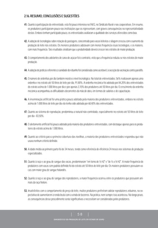 DIAGNÓSTICO DA PRODUÇÃO DE LEITE DO ESTADO DE GOIÁS
| 58 |
2.16.RESUMO,CONCLUSÕESESUGESTÕES
41. Quantoàparticipaçãodoentrevistado,estafoipoucointensivanaFAEG,noSindicatoRuralenascooperativas.Emresumo,
os produtores participaram pouco nas instituições que os representam, com graves consequências na representatividade
destas.Emboratenhamparticipadopouco,osentrevistadosavaliaramaqualidadedosserviçosoferecidoscomoboa.
42. Aadoçãodetecnologiassobrerotaçãodepastagens,concentradoparavacasleiteirasesilagemcresceucomoaumentoda
produção de leite nos estratos. Os menores produtores adotavam com menos frequência essas tecnologias, e os maiores,
commaisfrequência.Taisresultadossinalizamqueaprodutividadedeverácrescernosestratosdemaiorprodução.
43. Ocomportamentodosadotantesdecana-de-açúcarfoiocontrário,vistoqueafrequênciareduziu-senosestratosdemaior
produção.
44. Aadoçãodepráticasreferentesàsanidadedorebanhofoiconsideradacomoaceitável,àexceçãodavacinaçãocontraparatifo.
45. Onúmerodeordenhaspordiatambémmostraoníveltecnológico.Nototaldeentrevistados,56%realizavamapenasuma
ordenhaenoestratoaté50litrosdeleitepordia,91,80%.Aordenhamecânicafoiadotadapor84,20%dosentrevistados
doestratoacimade1.000litrospordiaeporapenas3,10%dosprodutoresaté50litrospordia.Ocrescimentodaordenha
mecânicaacompanhouasdificuldadesdecorrentesdamãodeobra,emtermosdesaláriosedecapacitação.
46. A inseminação artificial foi uma prática pouco adotada pela maioria dos produtores entrevistados, embora no estrato
acimade1.000litrosdeleitepordiaelatenhasidoadotadapor68,40%dosentrevistados.
47. Quanto ao sistema de reprodução, predominou a natural não-controlada, especialmente no estrato até 50 litros de leite
pordia-83,50%.
48. Oaleitamentoartificialfoipoucoadotadopelamaioriadosprodutoresentrevistados,comdestaqueapenasparaosprodu-
toresdoestratoacimade1.000litros.
49. Quanto ao critério para a primeira cobertura das novilhas, a maioria dos produtores entrevistados respondeu que não
usavanenhumcritériodefinido.
50. Aidademédiaaoprimeiropartofoide34meses,tendocomoreferênciadeeficiência24mesesnossistemasdeprodução
especializados.
51. Quanto à raça e ao grau de sangue das vacas, predominaram "em torno de ½ HZ" e "de ½ a ¾ HZ". A maior frequência de
produtorescomvacassempadrãodefinidofoidoestratoaté50litrosdeleitepordia.Osmaioresprodutorespossuíamva-
cascommaiorgraudesangueholandês.
52. Quanto à raça e ao grau de sangue dos reprodutores, a maior frequência ocorreu entre os produtores que possuíam ani-
maisdaraçaNelore.
53. Insatisfeitos com o comportamento do preço do leite, muitos produtores preferiram adotar reprodutores zebuínos, na ex-
pectativadeaumentaremarendabrutacomavendadebezerros.Naprática,nemsempreissoaconteceu.Nolongoprazo,
asconsequênciasdesseprocedimentoserãosignificativasenecessitamserconsideradaspelosprodutores.
 
