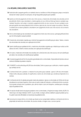 DIAGNÓSTICO DA PRODUÇÃO DE LEITE DO ESTADO DE GOIÁS
| 59 |
2.16.RESUMO,CONCLUSÕESESUGESTÕES
54. Nadecisãosobreoprogramagenéticoaseradotado,devem-seconsiderarosefeitosdelongoprazo,porqueareversãoda
decisãonemsempreépossível,nocurtoprazo,semquehajagrandesprejuízosparaoprodutor.
55. Quanto ao critério de pagamento em leite-cota e leite-excesso, a maioria dos entrevistados não concordou com tal
procedimento. Dentre os que concordaram, a maioria apontou ser esse critério um fator que favorece o produtor espe-
cializado. Na prática, nem sempre é constante o pagamento do leite em cota e excesso. Às vezes o produtor se pre-
para para garantir uma maior produção de leite no inverno, época da cota, mas nem sempre isso acontece. Observou-
se tendência de os maiores produtores concordarem com o pagamento em leite-cota e leite-excesso e de os menores
não concordarem.
56. Entreosentrevistadosquenãoconcordaramcomopagamentoemleite-cotaeleite-excesso,aprincipaljustificativafoide
quetalcritérioprejudicaopequenoprodutor.
57. A maioria dos entrevistados respondeu que o laticínio fazia pagamento com bonificação por volume. Todavia, a maioria
dosentrevistadosnãoconcordoucomaaplicaçãodetalcritério.
58. Quanto à bonificação por qualidade do leite, a maioria dos entrevistados respondeu que a indústria que recebia seu leite
adotavatalcritério.Tambémamaioriaconcordoucomaaplicaçãodessabonificação.
59. Emresumo,amaioriadosentrevistadosnãoconcordoucomocritériodeleite-cotaeleite-excesso,nemcomabonificação
porvolume,masconcordoucomabonificaçãoporqualidade.
60. Aisençãodopagamentodofretefoiumapráticageneralizadaentreosentrevistados.Talprocedimentofuncionacomoum
atrativodefidelidadedoprodutoràindústria.
61. O FUNDEPEC era desconhecido por 80,30% dos entrevistados. Dentre os poucos que o conheciam, a maioria respondeu
quecontribuíacomele.
62. O contrato formal entre o produtor e a indústria foi uma prática pouco adotada - apenas 5,30% dos entrevistados.
Embora tenha sido pouco adotado, foi significativo o número de entrevistados que considerava importante ter o
contrato.
63. O resfriamento do leite foi adotado pela grande maioria dos produtores. Apenas os entrevistados até 50 litros de leite por
diaadotaram-nocombaixafrequência.AssimcomoemoutrosestadosdaFederação,oresfriamentodeleiteeraumaprá-
tica de grande aceitação entre os produtores, pois, além de reduzir o custo com transportes, contribuía para a não-degra-
daçãodaqualidadedoleite.
64. Emrazãodoelevadonúmerodepequenosprodutoresentreosentrevistados,afrequênciadetanquecoletivo,60,20%,foi
maiordoqueadetanqueindividual,38,50%.Se,porumlado,ostanquescoletivosviabilizamopequenoprodutor,porou-
tro,podemrepresentardificuldadesnamanutençãodaqualidadedoleite.
65. A presença de energia elétrica e de estradas que davam acesso à propriedade viabilizou o resfriamento do leite na
propriedade da maioria dos entrevistados. No caso das estradas, em alguns casos, o acesso é parcial.
 