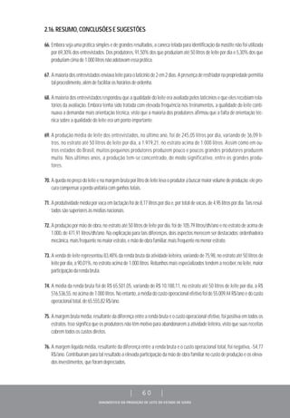 DIAGNÓSTICO DA PRODUÇÃO DE LEITE DO ESTADO DE GOIÁS
| 60 |
2.16.RESUMO,CONCLUSÕESESUGESTÕES
66. Embora seja uma prática simples e de grandes resultados, a caneca telada para identificação da mastite não foi utilizada
por 69,30% dos entrevistados. Dos produtores, 91,50% dos que produziam até 50 litros de leite por dia e 5,30% dos que
produziamcimade1.000litrosnãoadotavamessaprática.
67. Amaioriadosentrevistadosenviavaleiteparaolaticíniode2em2dias.Apresençaderesfriadornapropriedadepermitia
talprocedimento,alémdefacilitaroshoráriosdeordenha.
68. A maioria dos entrevistados respondeu que a qualidade do leite era avaliada pelos laticínios e que eles recebiam rela-
tórios da avaliação. Embora tenha sido tratada com elevada frequência nos treinamentos, a qualidade do leite conti-
nuava a demandar mais orientação técnica, visto que a maioria dos produtores afirmou que a falta de orientação téc-
nica sobre a qualidade do leite era um ponto importante.
69. A produção média de leite dos entrevistados, no último ano, foi de 245,05 litros por dia, variando de 36,09 li-
tros, no estrato até 50 litros de leite por dia, a 1.919,21, no estrato acima de 1.000 litros. Assim como em ou-
tros estados do Brasil, muitos pequenos produtores produzem pouco e poucos grandes produtores produzem
muito. Nos últimos anos, a produção tem-se concentrado, de modo significativo, entre os grandes produ-
tores.
70. Aquedanopreçodoleiteenamargembrutaporlitrodeleitelevaoprodutorabuscarmaiorvolumedeprodução:elepro-
curacompensaraperdaunitáriacomganhostotais.
71. Aprodutividademédiaporvacaemlactaçãofoide8,17litrospordiae,portotaldevacas,de4,95litrospordia.Taisresul-
tadossãosuperioresàsmédiasnacionais.
72. A produção por mão de obra, no estrato até 50 litros de leite por dia, foi de 105,79 litros/dh/ano e no estrato de acima de
1.000, de 471,91 litros/dh/ano. Na explicação para tais diferenças, dois aspectos merecem ser destacados: ordenhadeira
mecânica,maisfrequentenomaiorestrato,emãodeobrafamiliar,maisfrequentenomenorestrato.
73. A venda de leite representou 83,48% da renda bruta da atividade leiteira, variando de 75,98, no estrato até 50 litros de
leite por dia, a 90,01%, no estrato acima de 1.000 litros. Rebanhos mais especializados tendem a receber, no leite, maior
participaçãodarendabruta.
74. A média da renda bruta foi de R$ 65.501,05, variando de R$ 10.188,11, no estrato até 50 litros de leite por dia, a R$
516.536,55,noacimade1.000litros.Noentanto,amédiadocustooperacionalefetivofoide55.009,44R$/anoedocusto
operacionaltotal,de65.555,82R$/ano.
75. A margem bruta média, resultante da diferença entre a renda bruta e o custo operacional efetivo, foi positiva em todos os
estratos. Isso significa que os produtores não têm motivo para abandonarem a atividade leiteira, visto que suas receitas
cobremtodososcustosdiretos.
76. A margem líquida média, resultante da diferença entre a renda bruta e o custo operacional total, foi negativa, -54,77
R$/ano. Contribuíram para tal resultado a elevada participação da mão de obra familiar no custo de produção e os eleva-
dosinvestimentos,queforamdepreciados.
 