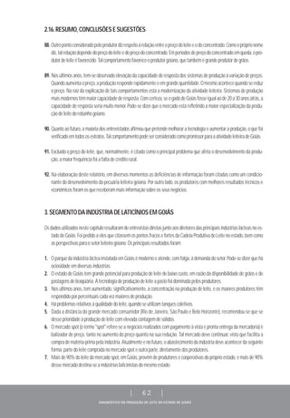 DIAGNÓSTICO DA PRODUÇÃO DE LEITE DO ESTADO DE GOIÁS
| 62 |
2.16.RESUMO,CONCLUSÕESESUGESTÕES
88. Outropontoconsideradopeloprodutordizrespeitoàrelaçãoentreopreçodoleiteeodoconcentrado.Comoopróprionome
diz,talrelaçãodependedopreçodoleiteedopreçodoconcentrado.Emperíodosdepreçodoconcentradoemqueda,opro-
dutordeleiteéfavorecido.Talcomportamentofavoreceoprodutorgoiano,quetambémégrandeprodutordegrãos.
89. Nosúltimosanos,tem-seobservadoelevaçãodacapacidadederespostadossistemasdeproduçãoàvariaçãodepreços.
Quandoaumentaopreço,aproduçãoresponderapidamenteeemgrandequantidade.Omesmoacontecequandosereduz
o preço. Na raiz da explicação de tais comportamentos está a modernização da atividade leiteira. Sistemas de produção
maismodernostêmmaiorcapacidadederesposta.Comcerteza,seogadodeGoiásfosseigualaode20a30anosatrás,a
capacidade de resposta seria muito menor. Pode-se dizer que o mercado está refletindo a maior especialização da produ-
çãodeleitedorebanhogoiano.
90. Quantoaofuturo,amaioriadosentrevistadosafirmouquepretendemelhoraratecnologiaeaumentaraprodução,oquefoi
verificadoemtodososestratos.TalcomportamentopodeserconsideradocomopromissorparaaatividadeleiteiradeGoiás.
91. Excluído o preço do leite, que, normalmente, é citado como o principal problema que afeta o desenvolvimento da produ-
ção,amaiorfrequênciafoiafaltadecréditorural.
92. Na elaboração deste relatório, em diversos momentos as deficiências de informação foram citadas como um condicio-
nante do desenvolvimento da pecuária leiteira goiana. Por outro lado, os produtores com melhores resultados técnicos e
econômicosforamosquereceberammaisinformaçãosobreosseusnegócios.
3.SEGMENTODAINDÚSTRIADELATICÍNIOSEMGOIÁS
Osdadosutilizadosnestecapítuloresultaramdeentrevistasdiretasjuntoaosdiretoresdasprincipaisindústriaslácteasnoes-
tadodeGoiás.FoipedidoaelesquecitassemospontosfracosefortesdaCadeiaProdutivadoLeitenoestado,bemcomo
asperspectivasparaosetorleiteirogoiano.Osprincipaisresultadosforam:
1. OparquedaindústrialácteainstaladaemGoiásémodernoeatende,comfolga,àdemandadosetor.Pode-sedizerquehá
ociosidadeemdiversasindústrias.
2. O estado de Goiás tem grande potencial para produção de leite de baixo custo, em razão da disponibilidade de grãos e de
pastagensdebraquiária.Atecnologiadeproduçãodeleiteapastofoidominadapelosprodutores.
3. Nos últimos anos, tem aumentado, significativamente, a concentração na produção de leite, e os maiores produtores têm
respondidoporpercentuaiscadavezmaioresdeprodução.
4. Háproblemasrelativosàqualidadedoleite,quandoseutilizamtanquescoletivos.
5. Dada a distância do grande mercado consumidor (Rio de Janeiro, São Paulo e Belo Horizonte), recomendou-se que se
desseprioridadeàproduçãodeleitecomelevadacontagemdesólidos.
6. O mercado spot (o termo "spot" refere-se a negócios realizados com pagamento à vista e pronta entrega da mercadoria) é
balizador de preço, tanto no aumento do preço quanto na sua redução. Tal mercado deve continuar, visto que facilita a
compradematéria-primapelaindústria.Atualmenteenofuturo,oabastecimentodaindústriadeveacontecerdaseguinte
forma:partedoleitecompradanomercadospoteoutraparte,diretamentedosprodutores.
7. Maisde90%doleitedomercadospot,emGoiás,provêmdeprodutoresecooperativasdopróprioestado,emaisde90%
dessemercadodestina-seaindústriaslaticinistasdomesmoestado.
 