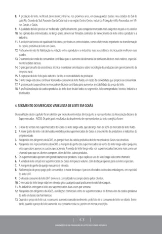 DIAGNÓSTICO DA PRODUÇÃO DE LEITE DO ESTADO DE GOIÁS
| 63 |
8. A produção de leite, no Brasil, deverá concentrar-se, nos próximos anos, em duas grandes bacias: nos estados do Sul do
país (Rio Grande do Sul, Paraná e Santa Catarina) e na região Centro-Oeste, incluindo Triângulo e Alto Paranaíba, em Mi-
nasGerais,eGoiás.
9. Aqualidadedoleiteprecisasermelhoradasignificativamente,paraconquistarmercadosmaisexigentesnopaísenoexterior.
10. Na opinião dos entrevistados, no longo prazo, devem ser firmados contratos de fornecimento de leite entre o produtor e a
indústria.
11. A assistência técnica de qualidade foi citada, por todos os entrevistados, como o fator mais importante na transformação
dacadeiaprodutivadeleiteemGoiás.
12. Praticamente não há fidelização na relação entre o produtor e a indústria, mas a assistência técnica pode melhorar esse
quadro.
13. O aumento da renda do consumidor contribuiu para o aumento da demanda de derivados lácteos mais nobres, especial-
mentebebidaslácteas.
14. O principal desafio da assistência técnica é combinar orientações sobre tecnologia de produção com gerenciamento da
empresarural.
15. Acaptaçãodoleitefeitapelaindústriafacilitaarastreabilidadedaprodução.
16. Oleitelonga-vidadevecontinuarliderandooconsumodeleitefluido,emrazãodacomodidadequepropiciaaoconsumidor.
17. Apresençadecooperativasnomercadodelácteoscontribuiuparaaumentaraestabilidadedopreçodoleite.
18. A profissionalização da cadeia produtiva do leite deve incluir todos os segmentos, tais como produtor, técnico, indústria e
distribuidor.
4.SEGMENTODOMERCADOVAREJISTADELEITEEMGOIÁS
Os resultados deste capítulo foram obtidos por meio de entrevistas diretas junto a representantes da Associação Goiana de
Supermercados-AGOS.Osprincipaisresultadosdodepoimentoderepresentantesdosetorvarejistaforam:
1. OlíderdevendasnossupermercadosdeGoiáséoleitelonga-vida,queabrangemaisde90%domercadodeleitefluido.
2. A maior parte do leite e de derivados vendidos pelos supermercados de Goiás é proveniente de produtores e indústrias do
próprioestado.
3. NaopiniãodosdirigentesdaAGOS,asperspectivasdacadeiaprodutivadoleitenoestadodeGoiássãoatrativas.
4. NaopiniãodosrepresentantesdaAGOS,amargemdeganhodossupermercadosnavendadoleitelonga-vidaépequena,
visto que cobre apenas os custos operacionais. A venda de leite longa-vida nos supermercados funciona mais como um
chamarizparaqueosclientescomprem,alémdoleite,outrosprodutos.
5. Ossupermercadosoperamcomgrandenúmerodeprodutos,oqueexplicaousodoleitelonga-vidacomochamariz.
6. AvendadeleiteempónossupermercadosdeGoiástempoucovolume,comdestaqueapenasparaosleitesespeciais.
7. Amargemdeganhodoqueijomussarelaéelevada.
8. Na formação do preço pago pelo consumidor, o maior destaque é para os elevados custos das embalagens, em especial,
doleiteUHT.
9. OelevadoconsumodeleiteUHTdeve-seàcomodidadenacompradestepelosclientes.
10. Omercadodeleitelonga-vidatemelevadogiro,razãopelaqualpraticamentenãoháestoques.
11. Asindústriasentregamoleiteaossupermercadosduasvezesporsemana.
12. Na opinião dos dirigentes da AGOS, as relações comerciais entre os supermercados e os demais elos da cadeia produtiva
doleiteemGoiássãoharmônicas.
13. Quando o preço do leite cai, o consumo aumenta consideravelmente, pelo fato de o consumo de leite ser diário. Entre-
tanto,quandoopreçodoleiteaumenta,seuconsumoreduz-se,porémemmenorproporção.
 