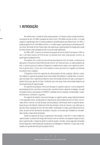DIAGNÓSTICO DA PRODUÇÃO DE LEITE DO ESTADO DE GOIÁS
| 7 |
Nos últimos anos, o estado de Goiás perdeu posições, em relação a outros estados brasileiros,
na produção de leite. Em 2000, a produção de Goiás era de 2.194 milhões de litros de leite, e o estado
ocupava o segundo lugar entre os maiores produtores, perdendo apenas para Minas Gerais. Em 2007, a
produção goiana foi de 2.639 milhões de litros, e o estado ocupou a quarta posição, perdendo para Mi-
nas Gerais, Rio Grande do Sul e Paraná. Aqui, vale registrar que a quinta posição foi ocupada pelo estado
de Santa Catarina, onde a produção de leite cresceu de modo significativo.
De 2000 a 2007, a taxa de crescimento da produção de leite de Goiás foi de apenas 2,48% ao
ano, e a de Santa Catarina, de 9,01% ao ano. Se continuar nesse ritmo, Goiás passará, em breve, ao
quinto lugar na produção de leite.
Preocupada com o cenário de desestímulo da produção de leite no Estado, a Federação da
Agricultura e Pecuária de Goiás (FAEG) decidiu intervir, com maior presença, na cadeia produtiva do
leite, e o primeiro passo foi elaborar o Diagnóstico completo dessa cadeia, com o objetivo de identi-
ficar os pontos fortes e fracos, bem como sinalizar os rumos que devem ser seguidos na retomada
de posições antes ocupadas.
O Diagnóstico incluiu três segmentos da cadeia produtiva do leite: produção, indústria e varejo.
Para elaborar o segmento da produção foram entrevistados 500 produtores, cobrindo todas as microrre-
giões do Estado. Para o segmento da indústria, foram entrevistados diretores de todas as principais in-
dústrias lácteas que operam em Goiás. Finalmente, para o do varejo, foram entrevistados dirigentes da
Associação Goiana de Supermercados.
No segmento da produção, mereceram destaque os seguintes aspectos: recursos disponíveis
para produção de leite, com ênfase na mão de obra; assistência técnica; adoção de tecnologias; mercado
de produtos lácteos; participação no FUNDEPEC; qualidade do leite; produção e produtividade; resulta-
dos financeiros e conclusões e sugestões.
No segmento da indústria, mereceram destaque os seguintes pontos: parque industrial moderno
e com capacidade ociosa; elevado poder de competição da cadeia produtiva do leite em Goiás, nos mer-
cados interno e externo, em razão do baixo custo de produção; concentração maior no segmento da pro-
dução do que no da indústria; distância de Goiás dos principais centros de consumo, o que indica que se
deva dar ênfase à produção de leite com mais sólidos; continuidade na compra, pela indústria láctea em
Goiás, de parte do leite diretamente do produtor e de parte, no mercado spot; facilidade de rastreabili-
dade, devida à compra direta do produtor.
Quanto ao segmento do varejo, na opinião dos entrevistados, o leite UHT é o mais vendido nos
supermercados. A venda de leite longa-vida funciona como um chamariz, com pequena margem de lucro
para o supermercado; a margem de ganho na venda de queijos é elevada; o preço pago pelo consumidor
do leite longa-vida é influenciado pelo elevado preço da embalagem e, finalmente, o varejo, hoje em dia,
trabalha com grande diversificação de produtos lácteos.
1. INTRODUÇÃO
 