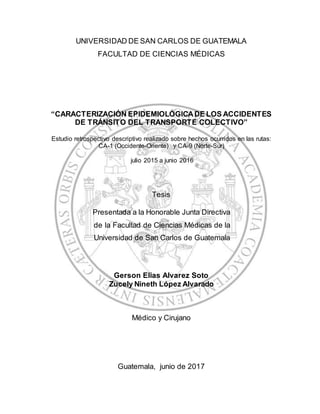 UNIVERSIDAD DE SAN CARLOS DE GUATEMALA
FACULTAD DE CIENCIAS MÉDICAS
“CARACTERIZACIÓN EPIDEMIOLÓGICADE LOS ACCIDENTES
DE TRÁNSITO DEL TRANSPORTE COLECTIVO”
Estudio retrospectivo descriptivo realizado sobre hechos ocurridos en las rutas:
CA-1 (Occidente-Oriente) y CA-9 (Norte-Sur)
julio 2015 a junio 2016
Tesis
Presentada a la Honorable Junta Directiva
de la Facultad de Ciencias Médicas de la
Universidad de San Carlos de Guatemala
Gerson Elias Alvarez Soto
Zucely Nineth López Alvarado
Médico y Cirujano
Guatemala, junio de 2017
 