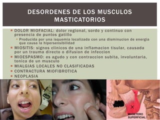 DESORDENES DE LOS MUSCULOS 
MASTICATORIOS 
 DOLOR MIOFACIAL: dolor regional , sordo y continuo con 
presencia de puntos gati l lo 
 Producida por una isquemia localizada con una disminucion de energia 
que causa la hipersensibilidad 
 MIOSITIS: signos cl inicos de una inflamacion tisular, causada 
por un trauma di recto o di fusion de infeccion 
 MIOESPASMO: es agudo y con contraccion subi ta, involuntaria, 
tonica de un musculo 
 MIALGIAS LOCALES NO CLASIFICADAS 
 CONTRACTURA MIOFIBROTICA 
 NEOPLASIA 
 