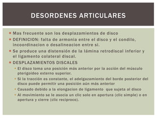 DESORDENES ARTICULARES 
 Mas frecuente son los desplazamientos de disco 
 DEFINICION: falta de armonia entre el disco y el condi lo, 
incoordinacion o desalineacion entre si . 
 Se produce una distensión de la lámina retrodiscal inferior y 
el l igamento colateral discal. 
 DESPLAZAMIENTOS DISCALES 
 El disco toma una posición más anterior por la acción del músculo 
pterigoideo externo superior. 
 Si la tracción es constante, el adelgazamiento del borde posterior del 
disco puede permitir una posición aún más anterior 
 Causado debido a la elongacion de ligamento que sujeta al disco 
 Al movimiento se le asocia un clic solo en apertura (clic simple) o en 
apertura y cierre (clic reciproco). 
 