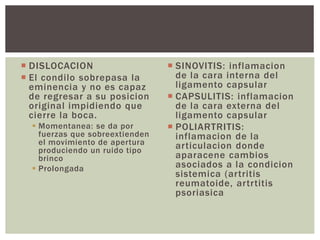  DISLOCACION 
 El condilo sobrepasa la 
eminencia y no es capaz 
de regresar a su posicion 
original impidiendo que 
cierre la boca. 
 Momentanea: se da por 
fuerzas que sobreextienden 
el movimiento de apertura 
produciendo un ruido tipo 
brinco 
 Prolongada 
 SINOVITIS: inflamacion 
de la cara interna del 
ligamento capsular 
 CAPSULITIS: inflamacion 
de la cara externa del 
ligamento capsular 
 POLIARTRITIS: 
inflamacion de la 
ar ticulacion donde 
aparacene cambios 
asociados a la condicion 
sistemica (ar tritis 
reumatoide, ar tr titis 
psoriasica 
 