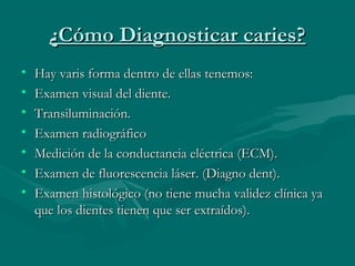 ¿Cómo Diagnosticar caries?¿Cómo Diagnosticar caries?
• Hay varis forma dentro de ellas tenemos:Hay varis forma dentro de ellas tenemos:
• Examen visual del diente.Examen visual del diente.
• Transiluminación.Transiluminación.
• Examen radiográficoExamen radiográfico
• Medición de la conductancia eléctrica (ECM).Medición de la conductancia eléctrica (ECM).
• Examen de fluorescencia láser. (Diagno dent).Examen de fluorescencia láser. (Diagno dent).
• Examen histológico (no tiene mucha validez clínica yaExamen histológico (no tiene mucha validez clínica ya
que los dientes tienen que ser extraídos).que los dientes tienen que ser extraídos).
 