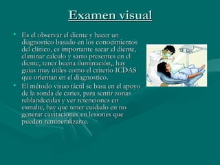 Examen visualExamen visual
• Es el observar el diente y hacer unEs el observar el diente y hacer un
diagnostico basado en los conocimientosdiagnostico basado en los conocimientos
del clínico, es importante secar el diente,del clínico, es importante secar el diente,
eliminar calculo y sarro presentes en eleliminar calculo y sarro presentes en el
diente, tener buena iluminación,, haydiente, tener buena iluminación,, hay
guías muy útiles como el criterio ICDASguías muy útiles como el criterio ICDAS
que orientan en el diagnostico.que orientan en el diagnostico.
• El método visuo táctil se basa en el apoyoEl método visuo táctil se basa en el apoyo
de la sonda de caries, para sentir zonasde la sonda de caries, para sentir zonas
reblandecidas y ver retenciones enreblandecidas y ver retenciones en
esmalte, hay que tener cuidado en noesmalte, hay que tener cuidado en no
generar cavitaciones en lesiones quegenerar cavitaciones en lesiones que
pueden remineralizarse.pueden remineralizarse.
 