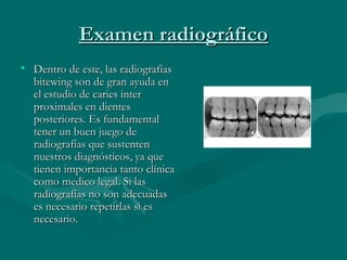 Examen radiográficoExamen radiográfico
• Dentro de este, las radiografíasDentro de este, las radiografías
bitewing son de gran ayuda enbitewing son de gran ayuda en
el estudio de caries interel estudio de caries inter
proximales en dientesproximales en dientes
posteriores. Es fundamentalposteriores. Es fundamental
tener un buen juego detener un buen juego de
radiografías que sustentenradiografías que sustenten
nuestros diagnósticos, ya quenuestros diagnósticos, ya que
tienen importancia tanto clínicatienen importancia tanto clínica
como medico legal. Si lascomo medico legal. Si las
radiografías no son adecuadasradiografías no son adecuadas
es necesario repetirlas si eses necesario repetirlas si es
necesario.necesario.
 