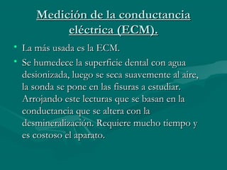 Medición de la conductanciaMedición de la conductancia
eléctrica (ECM).eléctrica (ECM).
• La más usada es la ECM.La más usada es la ECM.
• Se humedece la superficie dental con aguaSe humedece la superficie dental con agua
desionizada, luego se seca suavemente al aire,desionizada, luego se seca suavemente al aire,
la sonda se pone en las fisuras a estudiar.la sonda se pone en las fisuras a estudiar.
Arrojando este lecturas que se basan en laArrojando este lecturas que se basan en la
conductancia que se altera con laconductancia que se altera con la
desmineralización. Requiere mucho tiempo ydesmineralización. Requiere mucho tiempo y
es costoso el aparato.es costoso el aparato.
 
