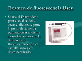 Examen de fluorescencia láser.Examen de fluorescencia láser.
• Se usa el Diagnodent,Se usa el Diagnodent,
para el cual se debepara el cual se debe
secar el diente, se ponesecar el diente, se pone
la punta de la sondala punta de la sonda
perpendicular al dienteperpendicular al diente
a estudiar, se basa en laa estudiar, se basa en la
diferencia dediferencia de
fluorescencia entre elfluorescencia entre el
esmalte sano y elesmalte sano y el
desmineralizado.desmineralizado.
 