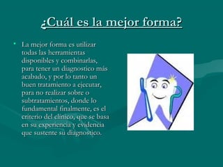 ¿Cuál es la mejor forma?¿Cuál es la mejor forma?
• La mejor forma es utilizarLa mejor forma es utilizar
todas las herramientastodas las herramientas
disponibles y combinarlas,disponibles y combinarlas,
para tener un diagnostico máspara tener un diagnostico más
acabado, y por lo tanto unacabado, y por lo tanto un
buen tratamiento a ejecutar,buen tratamiento a ejecutar,
para no realizar sobre opara no realizar sobre o
subtratamientos, donde losubtratamientos, donde lo
fundamental finalmente, es elfundamental finalmente, es el
criterio del clínico, que se basacriterio del clínico, que se basa
en su experiencia y evidenciaen su experiencia y evidencia
que sustente su diagnostico.que sustente su diagnostico.
 