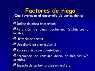 Factores de riego
Que favorecen el desarrollo de caries dental

 Índice de placa bacteriana
  Retención de placa bacteriana (sistémicos o
locales)
 Historia de caries
 Uso diario de crema dental
 Acceso a servicio odontológico
  Frecuencia de consumo diario de bebidas y/o
comidas
 Ingesta de carbohidratos en la dieta
 