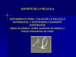 SOPORTE DE LA PELICULA



ADITAMIENTO PARA COLOCAR LA PELICULA
   INTRABUCAL Y SOSTENERLA DURANTE
                  EXPOSICION
aletas de plástico, anillos auxiliares de plástico y
          brazos indicadores de metal
 