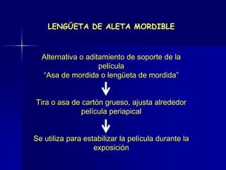 LENGÜETA DE ALETA MORDIBLE



  Alternativa o aditamiento de soporte de la
                    película
  “Asa de mordida o lengüeta de mordida”


Tira o asa de cartón grueso, ajusta alrededor
              película periapical


Se utiliza para estabilizar la película durante la
                   exposición
 