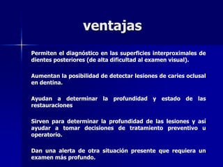 ventajas
Permiten el diagnóstico en las superficies interproximales de
dientes posteriores (de alta dificultad al examen visual).

Aumentan la posibilidad de detectar lesiones de caries oclusal
en dentina.

Ayudan a determinar la profundidad y estado de las
restauraciones

Sirven para determinar la profundidad de las lesiones y así
ayudar a tomar decisiones de tratamiento preventivo u
operatorio.

Dan una alerta de otra situación presente que requiera un
examen más profundo.
 