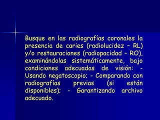 Busque en las radiografías coronales la
presencia de caries (radiolucidez – RL)
y/o restauraciones (radiopacidad – RO),
examinándolas sistemáticamente, bajo
condiciones adecuadas de visión: -
Usando negatoscopio; - Comparando con
radiografías    previas    (si    están
disponibles); - Garantizando archivo
adecuado.
 