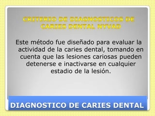 Este método fue diseñado para evaluar la
  actividad de la caries dental, tomando en
   cuenta que las lesiones cariosas pueden
     detenerse e inactivarse en cualquier
             estadio de la lesión.




DIAGNOSTICO DE CARIES DENTAL
 