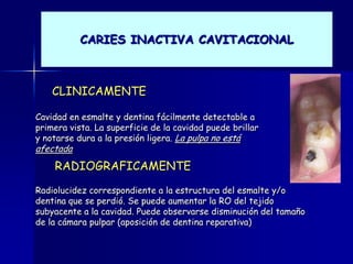 CARIES INACTIVA CAVITACIONAL



    CLINICAMENTE

Cavidad en esmalte y dentina fácilmente detectable a
primera vista. La superficie de la cavidad puede brillar
y notarse dura a la presión ligera. La pulpa no está
afectada
    RADIOGRAFICAMENTE
Radiolucidez correspondiente a la estructura del esmalte y/o
dentina que se perdió. Se puede aumentar la RO del tejido
subyacente a la cavidad. Puede observarse disminución del tamaño
de la cámara pulpar (aposición de dentina reparativa)
 